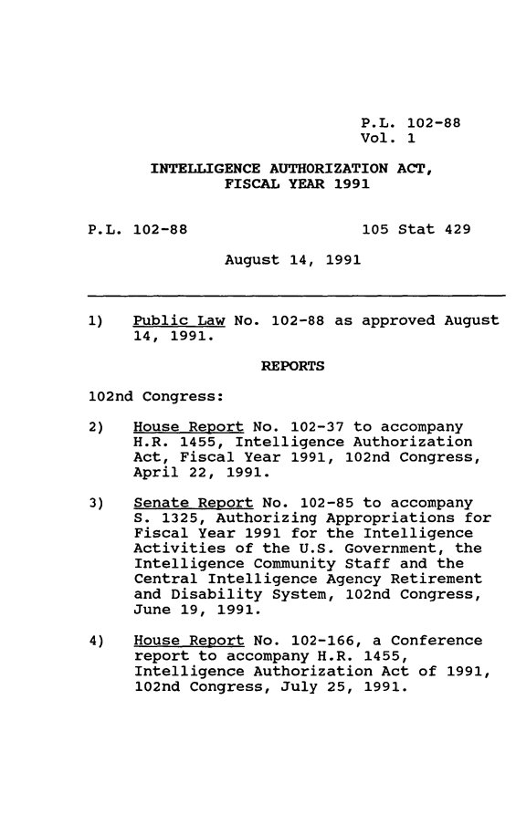 handle is hein.leghis/intela0001 and id is 1 raw text is: P.L. 102-88
Vol. 1
INTELLIGENCE AUTHORIZATION ACT,
FISCAL YEAR 1991
P.L. 102-88                  105 Stat 429
August 14, 1991
1)   Public Law No. 102-88 as approved August
14, 1991.
REPORTS
102nd Congress:
2)   House Report No. 102-37 to accompany
H.R. 1455, Intelligence Authorization
Act, Fiscal Year 1991, 102nd Congress,
April 22, 1991.
3)   Senate Report No. 102-85 to accompany
S. 1325, Authorizing Appropriations for
Fiscal Year 1991 for the Intelligence
Activities of the U.S. Government, the
Intelligence Community Staff and the
Central Intelligence Agency Retirement
and Disability System, 102nd Congress,
June 19, 1991.
4)   House Report No. 102-166, a Conference
report to accompany H.R. 1455,
Intelligence Authorization Act of 1991,
102nd Congress, July 25, 1991.


