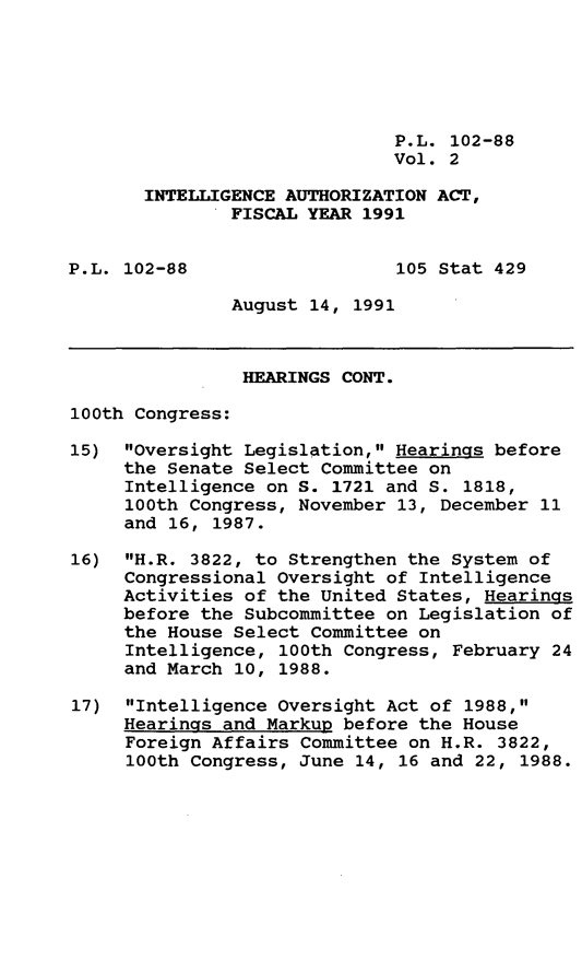 handle is hein.leghis/intela0002 and id is 1 raw text is: P.L. 102-88
Vol. 2
INTELLIGENCE AUTHORIZATION ACT,
FISCAL YEAR 1991
P.L. 102-88                   105 Stat 429
August 14, 1991
HEARINGS CONT.
100th Congress:
15) Oversight Legislation, Hearings before
the Senate Select Committee on
Intelligence on S. 1721 and S. 1818,
100th Congress, November 13, December 11
and 16, 1987.
16) H.R. 3822, to Strengthen the System of
Congressional Oversight of Intelligence
Activities of the United States, Hearings
before the Subcommittee on Legislation of
the House Select Committee on
Intelligence, 100th Congress, February 24
and March 10, 1988.
17) Intelligence Oversight Act of 1988,
Hearings and Markup before the House
Foreign Affairs Committee on H.R. 3822,
100th Congress, June 14, 16 and 22, 1988.


