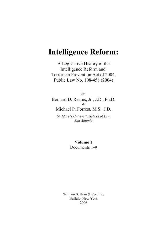 handle is hein.leghis/intelref0001 and id is 1 raw text is: Intelligence Reform:
A Legislative History of the
Intelligence Reform and
Terrorism Prevention Act of 2004,
Public Law No. 108-458 (2004)
by
Bernard D. Reams, Jr., J.D., Ph.D.
&
Michael P. Forrest, M.S., J.D.
St. Mary's University School ofLaw
San Antonio
Volume 1
Documents 1-9
William S. Hein & Co., Inc.
Buffalo, New York
2006


