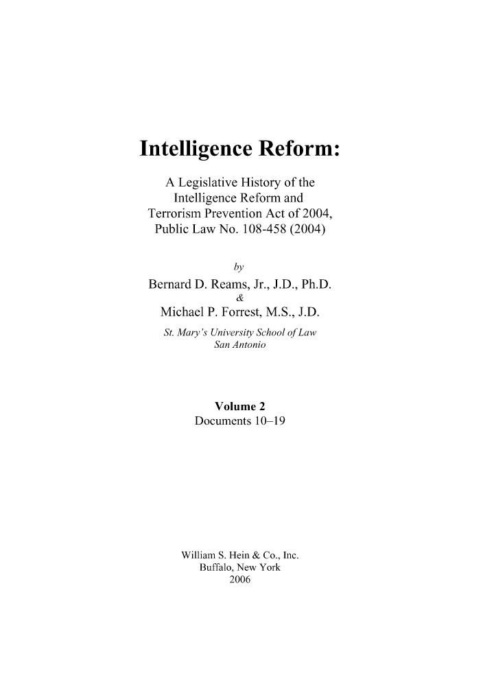 handle is hein.leghis/intelref0002 and id is 1 raw text is: Intelligence Reform:
A Legislative History of the
Intelligence Reform and
Terrorism Prevention Act of 2004,
Public Law No. 108-458 (2004)
by
Bernard D. Reams, Jr., J.D., Ph.D.
&
Michael P. Forrest, M.S., J.D.
St. Mary's University School ofLaw
San Antonio
Volume 2
Documents 10-19
William S. Hein & Co., Inc.
Buffalo, New York
2006


