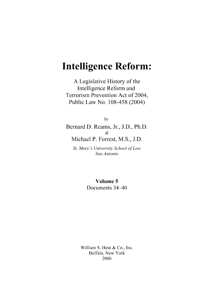 handle is hein.leghis/intelref0005 and id is 1 raw text is: Intelligence Reform:
A Legislative History of the
Intelligence Reform and
Terrorism Prevention Act of 2004,
Public Law No. 108-458 (2004)
by
Bernard D. Reams, Jr., J.D., Ph.D.
&
Michael P. Forrest, M.S., J.D.
St. Mary's University School ofLaw
San Antonio
Volume 5
Documents 34-40
William S. Hein & Co., Inc.
Buffalo, New York
2006


