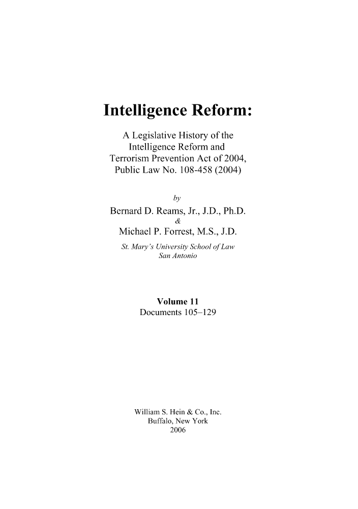 handle is hein.leghis/intelref0011 and id is 1 raw text is: Intelligence Reform:
A Legislative History of the
Intelligence Reform and
Terrorism Prevention Act of 2004,
Public Law No. 108-458 (2004)
by
Bernard D. Reams, Jr., J.D., Ph.D.
&
Michael P. Forrest, M.S., J.D.
St. Mary's University School ofLaw
San Antonio
Volume 11
Documents 105-129
William S. Hein & Co., Inc.
Buffalo, New York
2006


