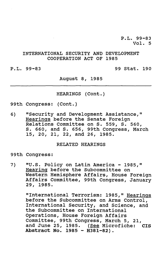 handle is hein.leghis/intlsadca0005 and id is 1 raw text is: P.L. 99-83
Vol. 5
INTERNATIONAL SECURITY AND DEVELOPMENT
COOPERATION ACT OF 1985
P.L. 99-83                       99 Stat. 190
August 8, 1985
HEARINGS (Cont.)
99th Congress: (Cont.)
6)   Security and Development Assistance,
Hearings before the Senate Foreign
Relations Committee on S. 559, S. 560,
S. 660, and S. 656, 99th Congress, March
15, 20, 21, 22, and 26, 1985.
RELATED HEARINGS
99th Congress:
7)   U.S. Policy on Latin America - 1985,
Hearing before the Subcommittee on
Western Hemisphere Affairs, House Foreign
Affairs Committee, 99th Congress, January
29, 1985.
International Terrorism: 1985, Hearings
before the Subcommittee on Arms Control,
International Security, and Science, and
the Subcommittee on International
Operations, House Foreign Affairs
Committee, 99th Congress, March 5, 21,
and June 25, 1985. (See Microfiche: CIS
Abstract No. 1985 - H381-82).


