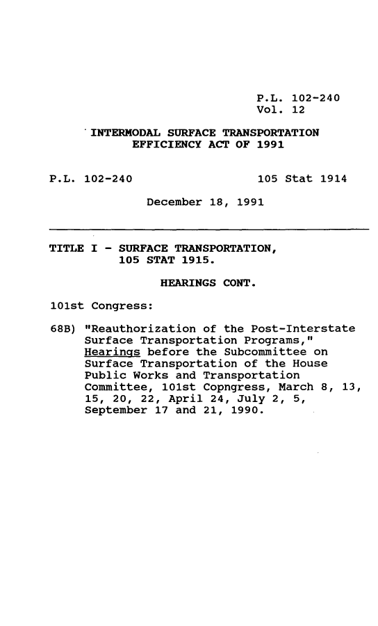 handle is hein.leghis/intmstea0012 and id is 1 raw text is: P.L. 102-240
Vol. 12
INTERMODAL SURFACE TRANSPORTATION
EFFICIENCY ACT OF 1991
P.L. 102-240                  105 Stat 1914
December 18, 1991
TITLE I - SURFACE TRANSPORTATION,
105 STAT 1915.
HEARINGS CONT.
101st Congress:
68B) Reauthorization of the Post-Interstate
Surface Transportation Programs,
Hearings before the Subcommittee on
Surface Transportation of the House
Public Works and Transportation
Committee, 101st Copngress, March 8, 13,
15, 20, 22, April 24, July 2, 5,
September 17 and 21, 1990.



