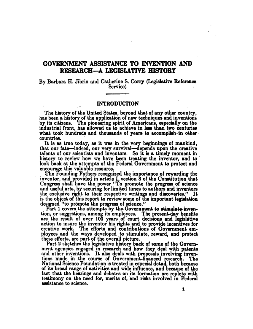 handle is hein.leghis/invenr0001 and id is 1 raw text is: GOVERNMENT ASSISTANCE TO INVENTION AND
RESEARCH-A LEGISLATIVE HISTORY
By Barbara H. Jibrin and Catherine S. Corry (Legislative Reference
Service)
INTRODUCTION
The history of the United States, beyond that of any other country,
has been a history of the application of new techniques and inventions
by its citizens. The pioneering spirit of Americans especially on the
industrial front, has allowed us to achieve in less than two centuries
what took hundreds and thousands of years to accomplish-in other.
countries.
It is as true today, as it was in the very beginnings of mankind,
that our fate-indeed, our very survival--depends upon the creative
talents of our scientists and inventors. So it is a timely moment in
history to review how we have been treating the inventor, and to
look back at the attempts of the Federal Government to protect and
encourage this valuable resource.
The Founding Fathers recognized the importance of rewarding the
inventor, and provided in article I section 8 of the Constitution that
Congress shall have the power To piromote the progress of science
and useful arts, by securing for limited times to authors and inventors
the exclusive right to their respective writings and discoveries. It
is the object of this report to review some of the important legislation
designed to promote the progress of science.
part I covers the attempts by the-Government to stimulate.-inven-
tion, or suggestions, among its employees. The present-day benefits
are the result of over 100 years of court decisions and legislative
action to insure the inventor his rights and to provide incentives for
creative work. The efforts and contributions of Government em-
ployees and the ways developed to stimulate, reward, and protect
these efforts, are part of the overall picture.
Part 2 sketches the legislative history back of some of the Govern-
ment agencies engaged in research and how they deal with patents
and other inventions. It also deals with proposals involving inven-
tions made in the course of Government-financed research. The
National Science Foundation is treated in especial detail both because
of its broad range of activities and wide influence, and because of the
fact that the hearings and debates on its formation are replete with
testimony on the need for, merits of, and risks involved in Federal
assistance to science.



