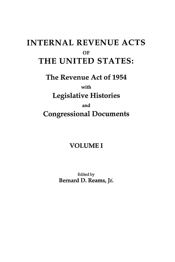 handle is hein.leghis/ira0001 and id is 1 raw text is: INTERNAL REVENUE ACTS
OF
THE UNITED STATES:
The Revenue Act of 1954
with
Legislative Histories
and
Congressional Documents
VOLUME I
Edited by
Bernard D. Reams, Jr.


