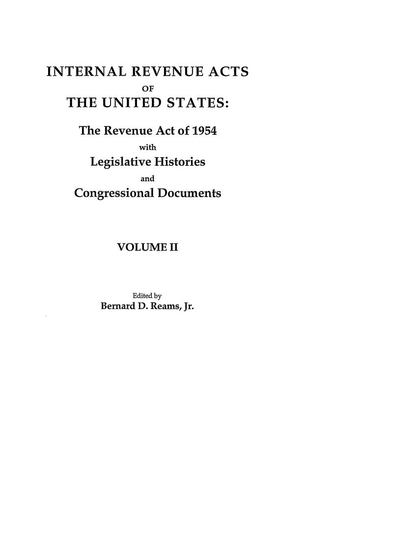 handle is hein.leghis/ira0002 and id is 1 raw text is: INTERNAL REVENUE ACTS
OF
THE UNITED STATES:
The Revenue Act of 1954
with
Legislative Histories
and
Congressional Documents
VOLUME II
Edited by
Bernard D. Reams, Jr.


