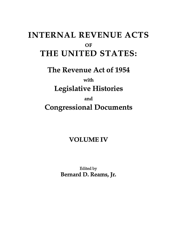 handle is hein.leghis/ira0004 and id is 1 raw text is: INTERNAL REVENUE ACTS
OF
THE UNITED STATES:

The Revenue Act of 1954
with
Legislative Histories
and
Congressional Documents
VOLUME IV
Edited by
Bernard D. Reams, Jr.


