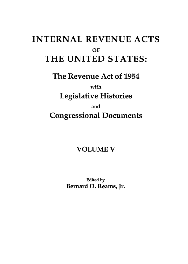 handle is hein.leghis/ira0005 and id is 1 raw text is: INTERNAL REVENUE ACTS
OF
THE UNITED STATES:
The Revenue Act of 1954
with
Legislative Histories
and
Congressional Documents
VOLUME V
Edited by
Bernard D. Reams, Jr.


