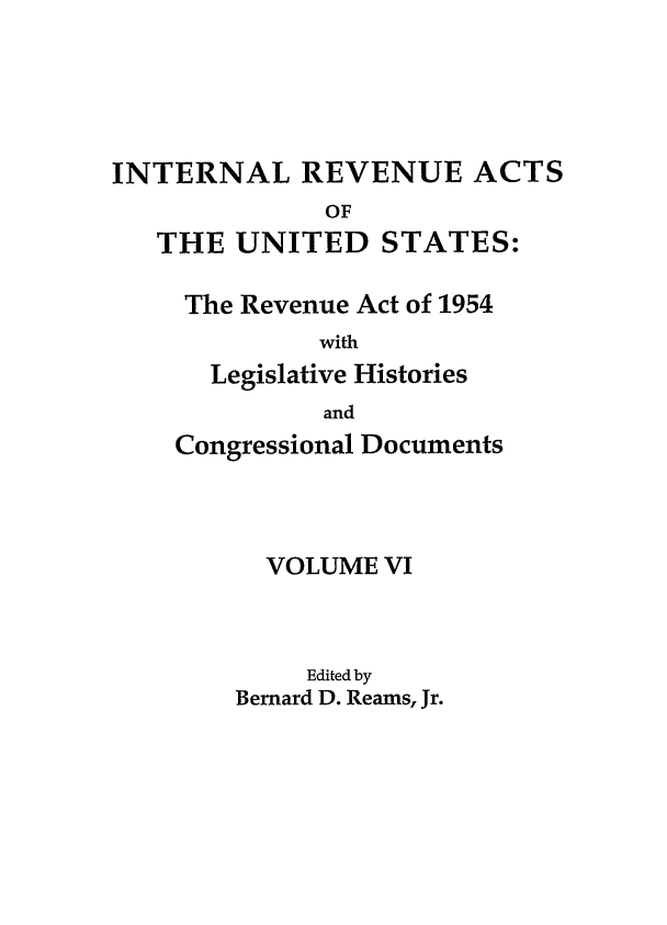 handle is hein.leghis/ira0006 and id is 1 raw text is: INTERNAL REVENUE ACTS
OF
THE UNITED STATES:

The Revenue Act of 1954
with
Legislative Histories
and
Congressional Documents
VOLUME VI
Edited by
Bernard D. Reams, Jr.


