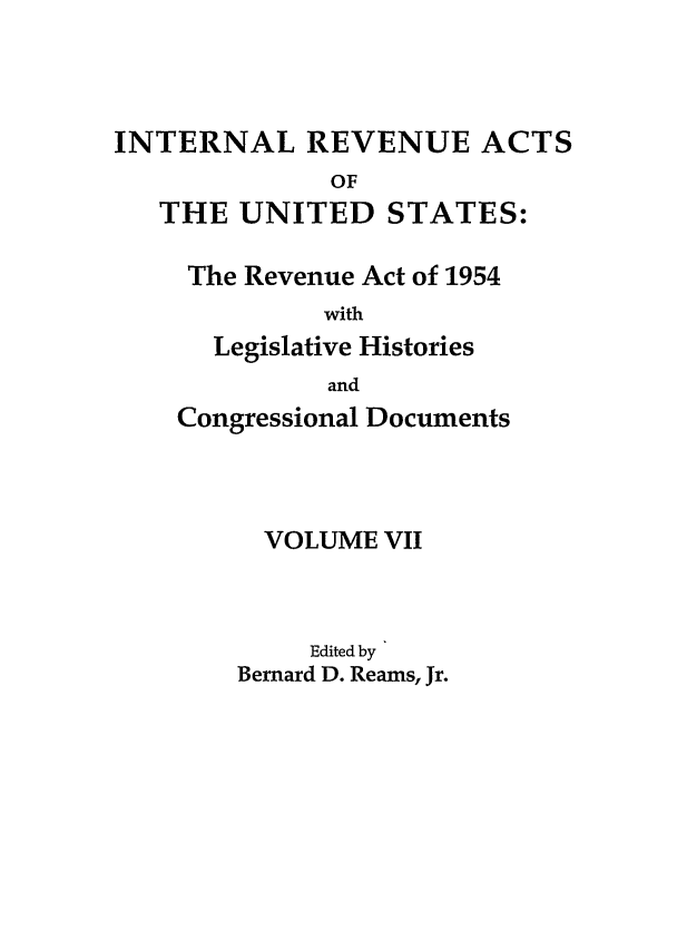 handle is hein.leghis/ira0007 and id is 1 raw text is: INTERNAL REVENUE ACTS
OF
THE UNITED STATES:

The Revenue Act of 1954
with
Legislative Histories
and
Congressional Documents
VOLUME VII
Edited by
Bernard D. Reams, Jr.


