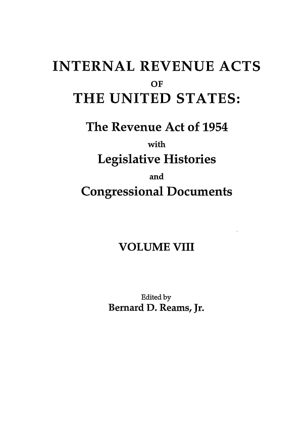 handle is hein.leghis/ira0008 and id is 1 raw text is: INTERNAL REVENUE ACTS
OF
THE UNITED STATES:
The Revenue Act of 1954
with
Legislative Histories
and
Congressional Documents
VOLUME VIII
Edited by
Bernard D. Reams, Jr.


