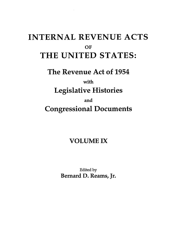 handle is hein.leghis/ira0009 and id is 1 raw text is: INTERNAL REVENUE ACTS
OF
THE UNITED STATES:

The Revenue Act of 1954
with
Legislative Histories
and
Congressional Documents
VOLUME IX
Edited by
Bernard D. Reams, Jr.


