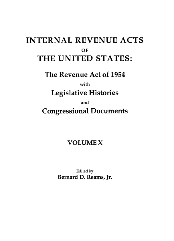 handle is hein.leghis/ira0010 and id is 1 raw text is: INTERNAL REVENUE ACTS
OF
THE UNITED STATES:

The Revenue Act of 1954
with
Legislative Histories
and
Congressional Documents
VOLUME X
Edited by
Bernard D. Reams, Jr.


