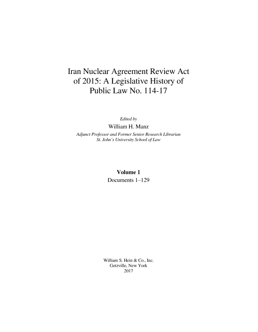 handle is hein.leghis/iranucgv0001 and id is 1 raw text is: 











Iran Nuclear Agreement Review Act

  of 2015: A Legislative History of

        Public Law No. 114-17




                   Edited by
               William H. Manz
   Adjunct Professor and Former Senior Research Librarian
           St. John's University School of Law





                  Volume 1
               Documents 1-129














             William S. Hein & Co., Inc.
               Getzville, New York
                     2017


