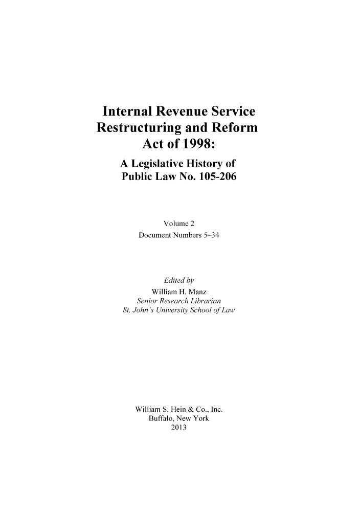 handle is hein.leghis/irsresref0002 and id is 1 raw text is: Internal Revenue Service
Restructuring and Reform
Act of 1998:
A Legislative History of
Public Law No. 105-206
Volume 2
Document Numbers 5-34
Edited by
William H. Manz
Senior Research Librarian
St. John's University School of Law
William S. Hein & Co., Inc.
Buffalo, New York
2013


