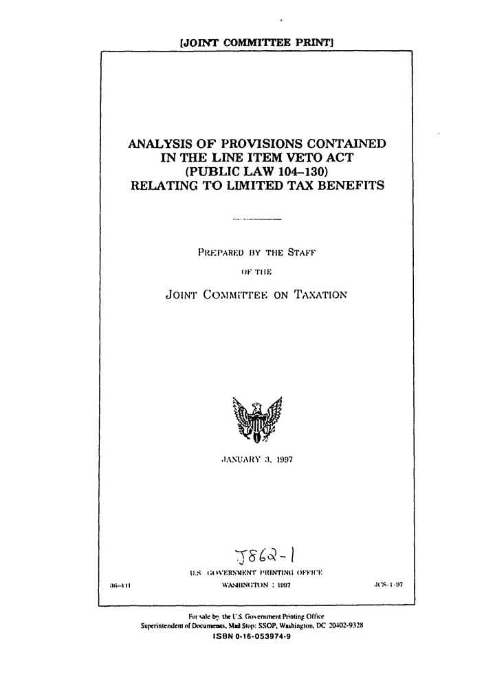 handle is hein.leghis/itemveto0001 and id is 1 raw text is: [JOINT COMMITTEE PRINT]

ANALYSIS OF PROVISIONS CONTAINED
IN THE LINE ITEM VETO ACT
(PUBLIC LAW 104-130)
RELATING TO LIMITED TAX BENEFITS
PREPARED BY THE STAFF
OF tiE
JOINT COMUMi'rEE ON TAXATION

IANUARY :3, 1997
uS ;OVERNMtNT I'IINTIN; OFFIC'E
\VASMIINMIq)IN : 19917

I'$- 1 -97

'11;.-I I I

For %ale b,% the L'S Go~crnment Printing Oflirc
Superintendent of Documats, Mad Slop: SSOP. Washington, DC 20402-9328
ISBN 0-16-053974-9


