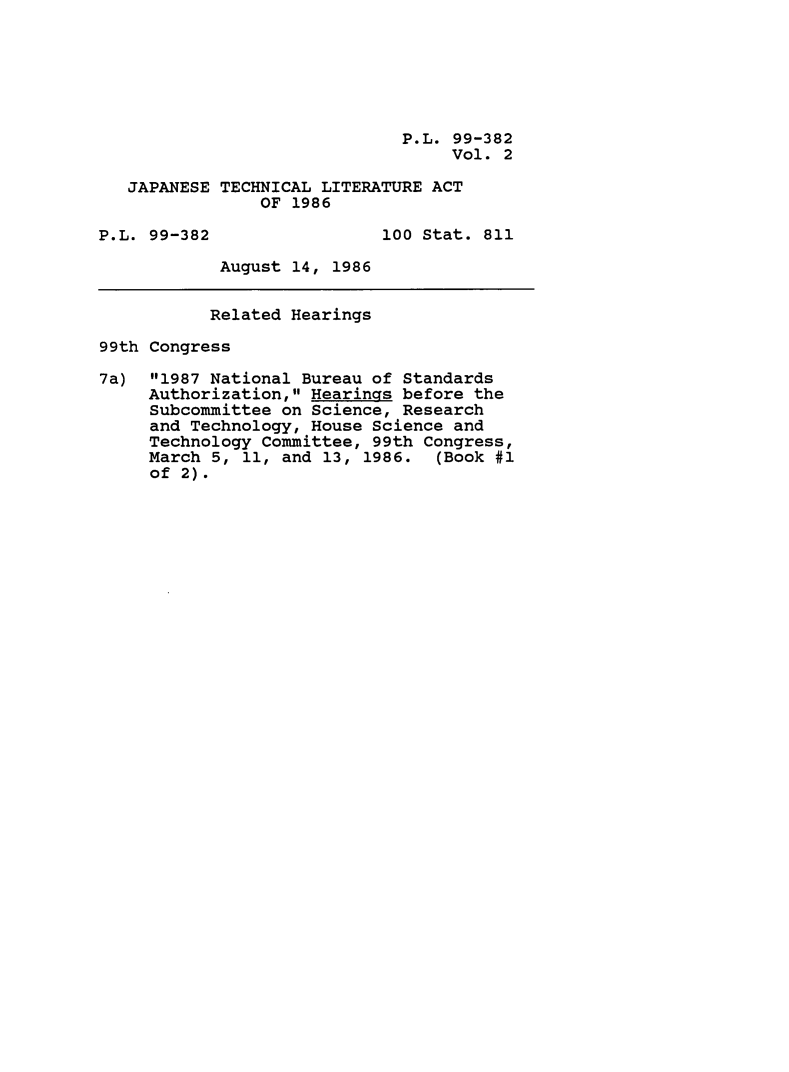 handle is hein.leghis/japtechla0002 and id is 1 raw text is: P.L. 99-382
Vol. 2
JAPANESE TECHNICAL LITERATURE ACT
OF 1986
P.L. 99-382                100 Stat. 811
August 14, 1986
Related Hearings
99th Congress
7a) 1987 National Bureau of Standards
Authorization, Hearings before the
Subcommittee on Science, Research
and Technology, House Science and
Technology Committee, 99th Congress,
March 5, 11, and 13, 1986. (Book #1
of 2).


