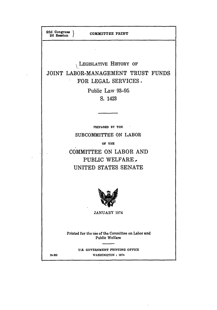handle is hein.leghis/jntmtrst0001 and id is 1 raw text is: 93d Congress
2d Session J

COMMITTEE PRINT

LEGISLATIVE HISTORY OF
JOINT LABOR-MANAGEMENT TRUST FUNDS
FOR LEGAL SERVICES.
Public Law 93-95
S. 1423
PREPARED BY THE
SUBCOMMITTEE ON LABOR
OF THE
COMMITTEE ON LABOR AND
PUBLIC WELFARE,
UNITED STATES SENATE

24-203

JANUARY 1974
Printed for the use of the Committee on Labor and
Public Welfare
U.S. GOVERNMENT PRINTING OFFICE
WASHINGTON % 1974


