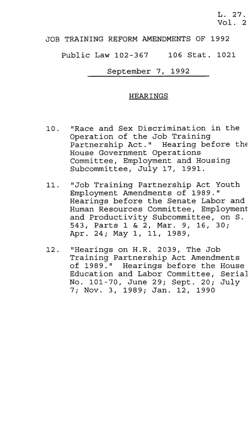 handle is hein.leghis/jtra0002 and id is 1 raw text is: 
                                    L. 27.
                                    Vol. 2

JOB TRAINING REFORM AMENDMENTS OF 1992

   Public Law 102-367    106 Stat. 1021

             September 7, 1992


                 HEARINGS



10.  Race and Sex Discrimination in the
     Operation of the Job Training
     Partnership Act.  Hearing before thE
     House Government Operations
     Committee, Employment and Housing
     Subcommittee, July 17, 1991.

11.  Job Training Partnership Act Youth
     Employment Amendments of 1989.
     Hearings before the Senate Labor and
     Human Resources Committee, Employment
     and Productivity Subcommittee, on S.
     543, Parts 1 & 2, Mar. 9, 16, 30;
     Apr. 24; May 1, 11, 1989,

12.  Hearings on H.R. 2039, The Job
     Training Partnership Act Amendments
     of 1989.  Hearings before the House
     Education and Labor Committee, Serial
     No. 101-70, June 29; Sept. 20; July
     7; Nov. 3, 1989; Jan. 12, 1990


