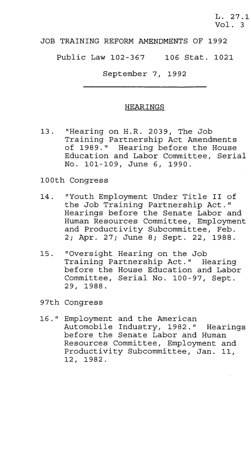 handle is hein.leghis/jtra0003 and id is 1 raw text is: 
                                    L. 27.1
                                    Vol. 3

JOB TRAINING REFORM AMENDMENTS OF 1992

   Public Law 102-367     106 Stat. 1021

             September 7, 1992



                 HEARINGS


13.  Hearing on H.R. 2039, The Job
     Training Partnership Act Amendments
     of 1989.  Hearing before the House
     Education and Labor Committee, Serial
     No. 101-109, June 6, 1990.

100th Congress

14.  Youth Employment Under Title II of
     the Job Training Partnership Act.
     Hearings before the Senate Labor and
     Human Resources Committee, Employment
     and Productivity Subcommittee, Feb.
     2; Apr. 27; June 8; Sept. 22, 1988.

15.  Oversight Hearing on the Job
     Training Partnership Act.  Hearing
     before the House Education and Labor
     Committee, Serial No. 100-97, Sept.
     29, 1988.

97th Congress

16. Employment and the American
     Automobile Industry, 1982.  Hearings
     before the Senate Labor and Human
     Resources Committee, Employment and
     Productivity Subcommittee, Jan. 11,
     12, 1982.


