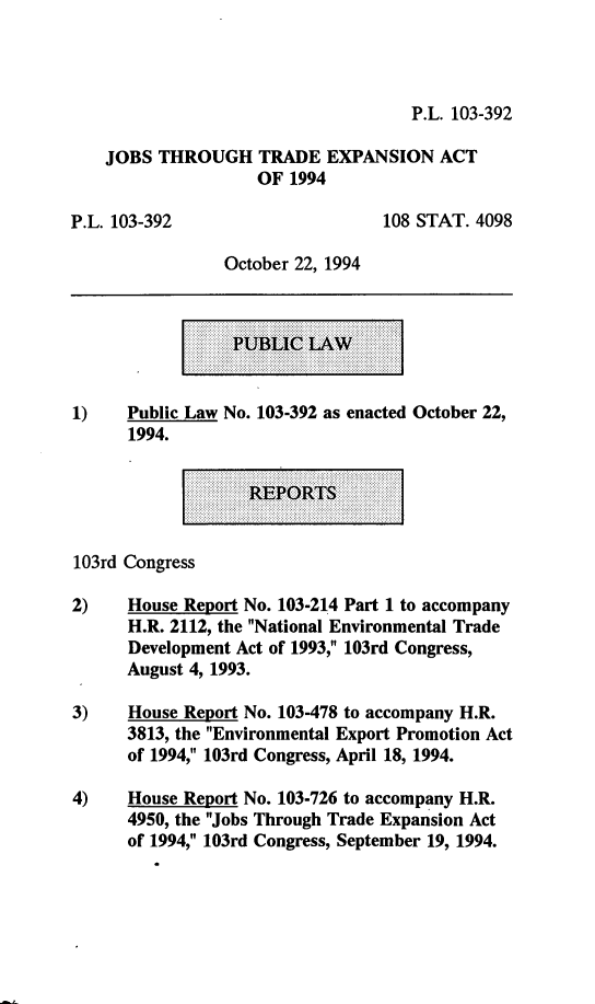 handle is hein.leghis/jttea0001 and id is 1 raw text is: P.L. 103-392

JOBS THROUGH TRADE EXPANSION ACT
OF 1994

P.L. 103-392

108 STAT. 4098

October 22, 1994

1)    Public Law No. 103-392 as enacted October 22,
1994.

103rd Congress
2)    House Report No. 103-214 Part 1 to accompany
H.R. 2112, the National Environmental Trade
Development Act of 1993, 103rd Congress,
August 4, 1993.
3)    House Report No. 103-478 to accompany H.R.
3813, the Environmental Export Promotion Act
of 1994, 103rd Congress, April 18, 1994.
4)    House Report No. 103-726 to accompany H.R.
4950, the Jobs Through Trade Expansion Act
of 1994, 103rd Congress, September 19, 1994.


