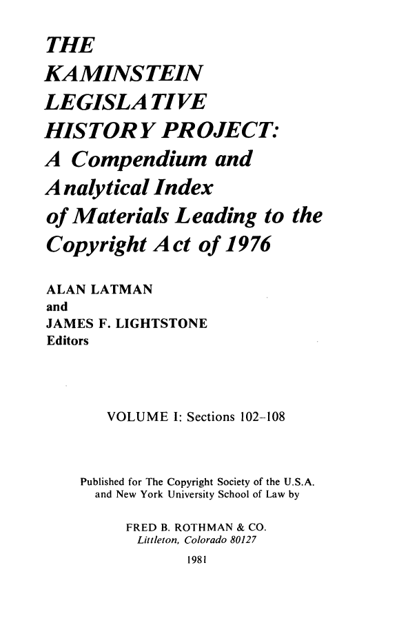 handle is hein.leghis/kamlhp0001 and id is 1 raw text is: THE
KAMINSTEIN
LEGISLA TIVE
HIS TORY PR OJECT:
A Compendium and
A nalytical Index
of Materials Leading to the
Copyright Act of 1976
ALAN LATMAN
and
JAMES F. LIGHTSTONE
Editors
VOLUME I: Sections 102-108
Published for The Copyright Society of the U.S.A.
and New York University School of Law by
FRED B. ROTHMAN & CO.
Littleton, Colorado 80127
1981


