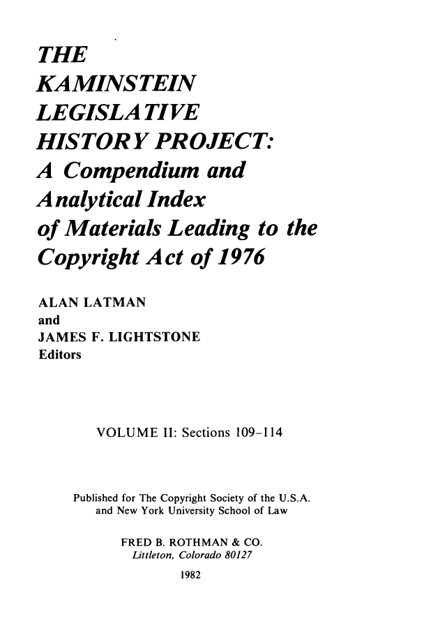handle is hein.leghis/kamlhp0002 and id is 1 raw text is: THE
KAMINSTEIN
LEGISLA TIVE
HIS TORY PR OJECT:
A Compendium and
A nalytical Index
of Materials Leading to the
Copyright Act of 1976
ALAN LATMAN
and
JAMES F. LIGHTSTONE
Editors
VOLUME II: Sections 109-114
Published for The Copyright Society of the U.S.A.
and New York University School of Law
FRED B. ROTHMAN & CO.
Littleton, Colorado 80127
1982


