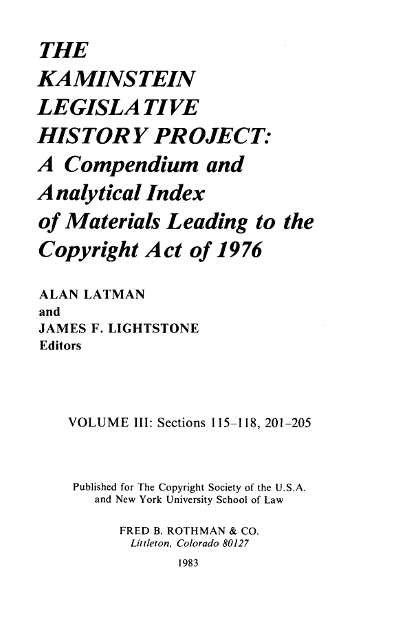 handle is hein.leghis/kamlhp0003 and id is 1 raw text is: THE
KAMINSTEIN
LEGISLA TIVE
HISTORY PROJECT:
A Compendium and
A nalytical Index
of Materials Leading to the
Copyright Act of 1976
ALAN LATMAN
and
JAMES F. LIGHTSTONE
Editors
VOLUME III: Sections 115-118, 201-205
Published for The Copyright Society of the U.S.A.
and New York University School of Law
FRED B. ROTHMAN & CO.
Littleton, Colorado 80127
1983


