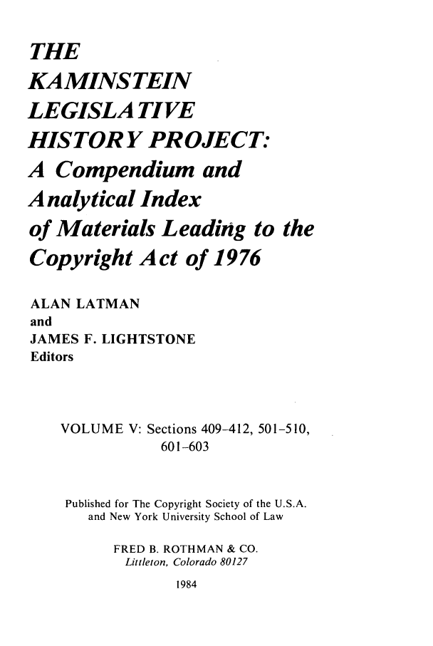 handle is hein.leghis/kamlhp0005 and id is 1 raw text is: THE
KAMINSTEIN
LEGISLA TIVE
HISTORY PROJECT:
A Compendium and
Analytical Index
of Materials Leading to the
Copyright Act of 1976
ALAN LATMAN
and
JAMES F. LIGHTSTONE
Editors
VOLUME V: Sections 409-412, 501-510,
601-603
Published for The Copyright Society of the U.S.A.
and New York University School of Law
FRED B. ROTHMAN & CO.
Littleton, Colorado 80127

1984


