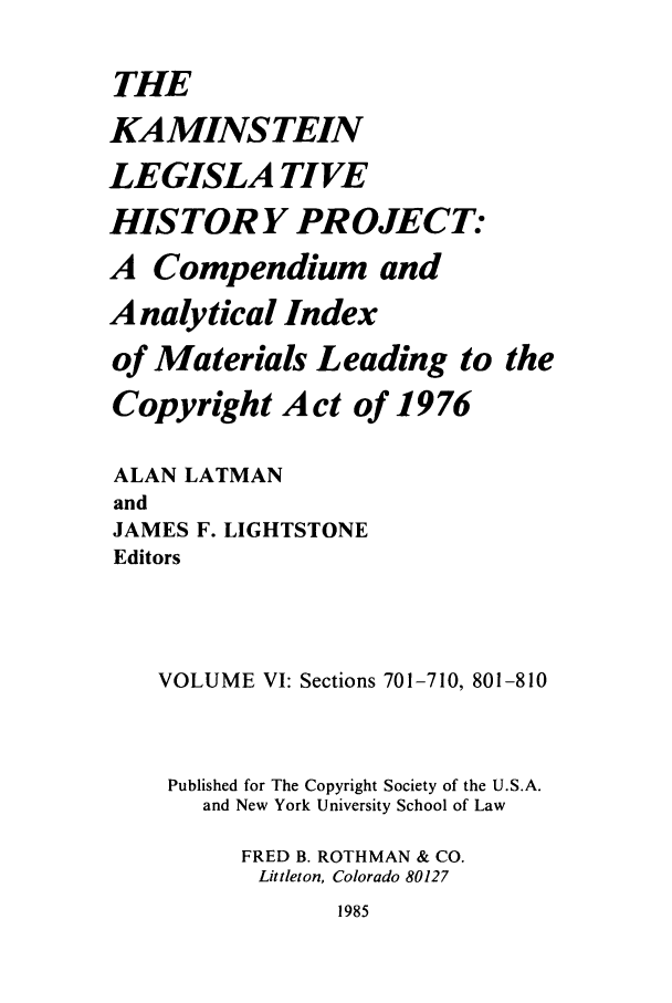 handle is hein.leghis/kamlhp0006 and id is 1 raw text is: THE
KAMINSTEIN
LEGISLA TIVE
HISTORY PROJECT:
A Compendium and
Analytical Index
of Materials Leading to the
Copyright Act of 1976
ALAN LATMAN
and
JAMES F. LIGHTSTONE
Editors
VOLUME VI: Sections 701-710, 801-810
Published for The Copyright Society of the U.S.A.
and New York University School of Law
FRED B. ROTHMAN & CO.
Littleton, Colorado 80127

1985


