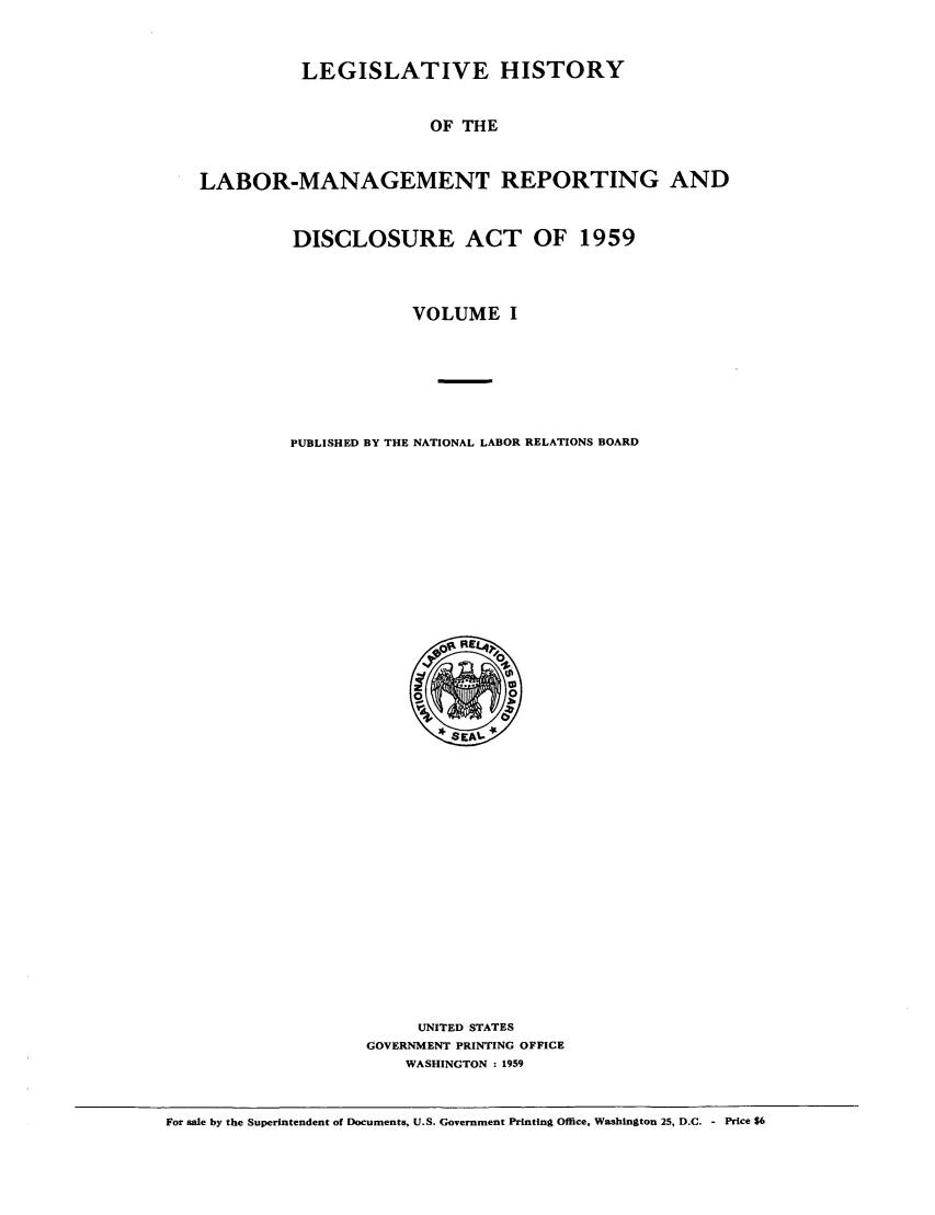 handle is hein.leghis/labmandisa0001 and id is 1 raw text is: LEGISLATIVE HISTORY
OF THE
LABOR-MANAGEMENT REPORTING AND

DISCLOSURE ACT OF 1959
VOLUME I
PUBLISHED BY THE NATIONAL LABOR RELATIONS BOARD

UNITED STATES
GOVERNMENT PRINTING OFFICE
WASHINGTON : 1959

For sale by the Superintendent of Documents, U.S. Government Printing Office, Washington 25, D.C. - Price $6


