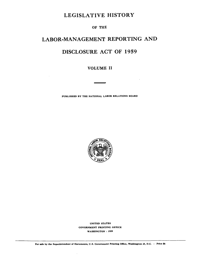 handle is hein.leghis/labmandisa0002 and id is 1 raw text is: LEGISLATIVE HISTORY
OF THE
LABOR-MANAGEMENT REPORTING AND

DISCLOSURE ACT OF 1959
VOLUME II
PUBLISHED BY THE NATIONAL LABOR RELATIONS BOARD

UNITED STATES
GOVERNMENT PRINTING OFFICE
WASHINGTON : 1959

For sale by the Superintendent of Documents, U.S. Government Printing Office, Washington 25, D.C, - Price S6


