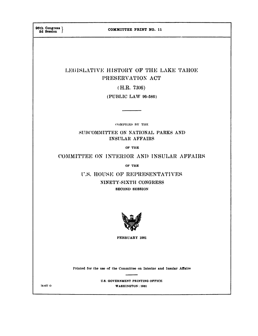 handle is hein.leghis/laketahoe0001 and id is 1 raw text is: 96th Congress
2d Session

COMMITTEE PRINT NO. 11

IE'ISLATIVE HISTORY OF THE LAKE TAHOE
PRESERVATION ACT
(H.R. 7306)
(PUBLIC LAW 96-586)
('MPIxIE  ItY Tile
SITBIOMMITTEE ON NATIONAL PARKS AND
INSULAR AFFAIRS
OF TIlE
COMMITTEE ON INTERIOR AN) INSULAR AFFAIRS
OF TIlE

S.S. HOUSE OF R,1RPRESENTATI VES
NINETY-SIXTI CONGRESS
SECOND SESSION

FEBRUARY 1981
Printed for the use of the Committee on Interior and Insular Affairs
U.S. GOVERNMENT PRINTING OFFICE
WASHINGTON: 1981

74-,77 0


