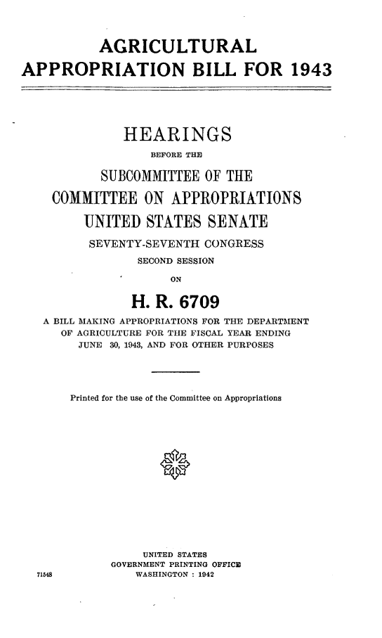 handle is hein.leghis/latidepa0002 and id is 1 raw text is: AGRICULTURAL
APPROPRIATION BILL FOR 1943
HEARINGS
BEFORE THE
SUBCOMMITTEE OF THE
COMMITTEE ON APPROPRIATIONS
UNITED STATES SENATE
SEVENTY-SEVENTH CONGRESS
SECOND SESSION
ON
H. R. 6709
A BILL MAKING APPROPRIATIONS FOR THE DEPARTMENT
OF AGRICULTURE FOR THE FISCAL YEAR ENDING
JUNE 30, 1943, AND FOR OTHER PURPOSES

Printed for the use of the Committee on Appropriations
®
UNITED STATES
GOVERNMENT PRINTING OFFICE
WASHINGTON : 1942


