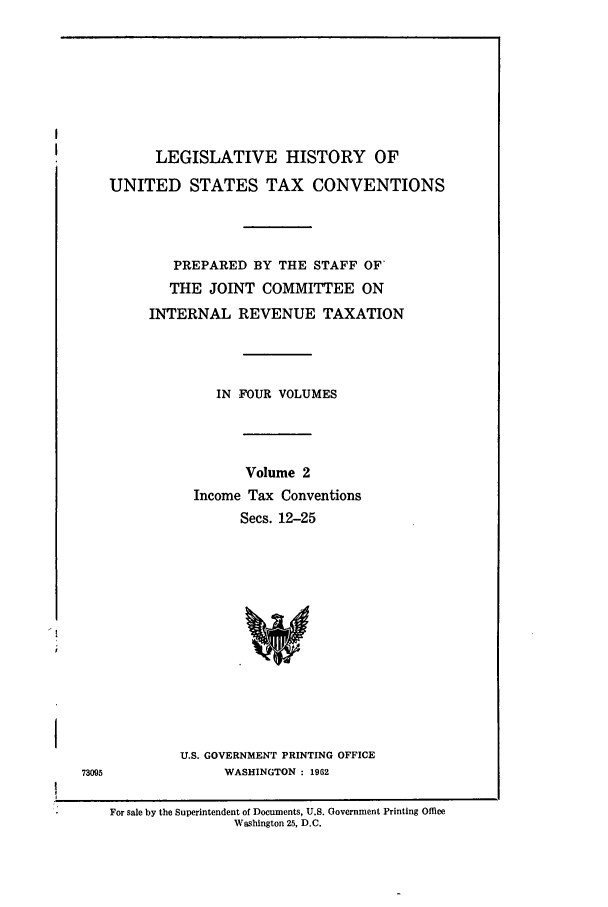 handle is hein.leghis/lbr0002 and id is 1 raw text is: LEGISLATIVE HISTORY OF
UNITED STATES TAX CONVENTIONS
PREPARED BY THE STAFF OF
THE JOINT COMMITTEE ON
INTERNAL REVENUE TAXATION
IN FOUR VOLUMES
Volume 2
Income Tax Conventions
Secs. 12-25
U.S. GOVERNMENT PRINTING OFFICE
WASHINGTON : 1962

For sale by the Superintendent of Documents, U.S. Government Printing Office
Washington 25, D.C.

73095


