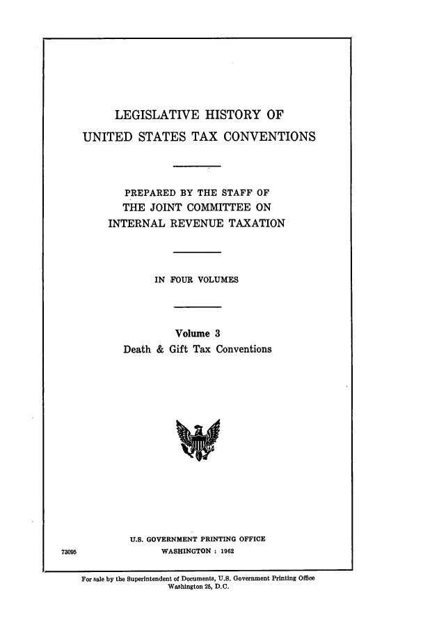 handle is hein.leghis/lbr0003 and id is 1 raw text is: LEGISLATIVE HISTORY OF

UNITED STATES TAX CONVENTIONS
PREPARED BY THE STAFF OF
THE JOINT COMMITTEE ON
INTERNAL REVENUE TAXATION
IN FOUR VOLUMES
Volume 3
Death & Gift Tax Conventions
U.S. GOVERNMENT PRINTING OFFICE
WASHINGTON : 1962

For sale by the Superintendent of Documents, U.S. Government Printing Office
Washington 25, D.C.


