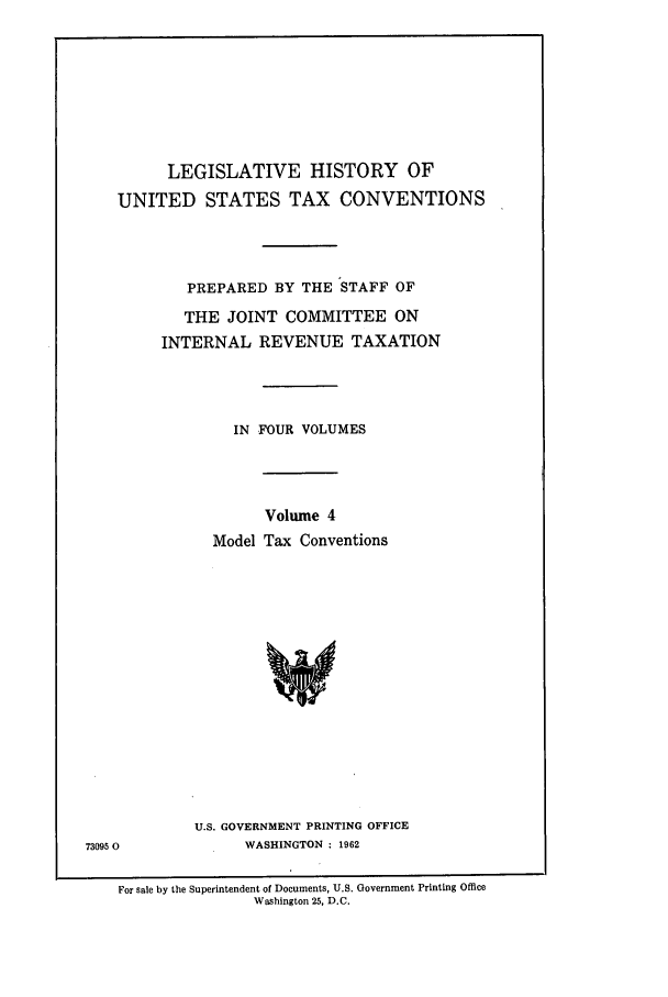 handle is hein.leghis/lbr0004 and id is 1 raw text is: LEGISLATIVE HISTORY OF
UNITED STATES TAX CONVENTIONS
PREPARED BY THE STAFF OF
THE JOINT COMMITTEE ON
INTERNAL REVENUE TAXATION
IN FOUR VOLUMES
Volume 4
Model Tax Conventions
U.S. GOVERNMENT PRINTING OFFICE
73095 0            WASHINGTON : 1962
For sale by the Superintendent of Documents, U.S. Government Printing Office
Washington 25, D.C.


