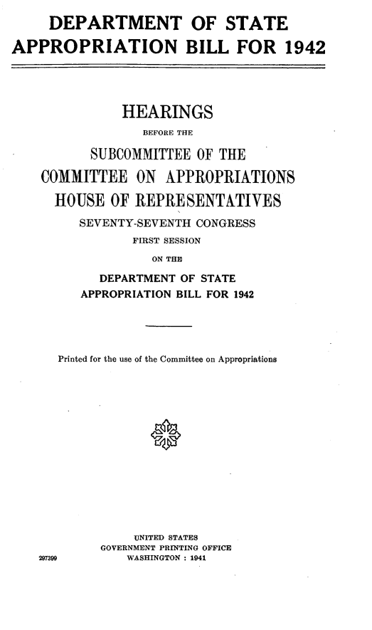 handle is hein.leghis/ldecomaa0001 and id is 1 raw text is: DEPARTMENT
APPROPRIATION

OF STATE
BILL FOR 1942

HEARINGS
BEFORE THE
SUBCOMMITTEE OF THE
COMMITTEE ON APPROPRIATIONS
HOUSE OF REPRESENTATIVES
SEVENTY-SEVENTH CONGRESS
FIRST SESSION
ON THE
DEPARTMENT OF STATE
APPROPRIATION BILL FOR 1942

Printed for the use of the Committee on Appropriations
uNITED STATES
GOVERNMENT PRINTING OFFICE
297399           WASHINGTON : 1941


