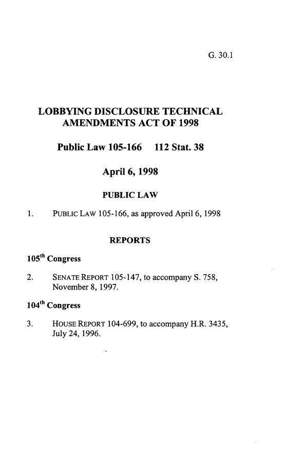 handle is hein.leghis/ldta0001 and id is 1 raw text is: 




G. 30.1


  LOBBYING DISCLOSURE TECHNICAL
       AMENDMENTS ACT OF 1998

       Public Law 105-166 112 Stat. 38


               April 6, 1998

               PUBLIC LAW

1.   PUBLIC LAW 105-166, as approved April 6, 1998


                 REPORTS

105th Congress

2.   SENATE REPORT 105-147, to accompany S. 758,
     November 8, 1997.

104th Congress

3.   HOUSE REPORT 104-699, to accompany H.R. 3435,
     July 24, 1996.


