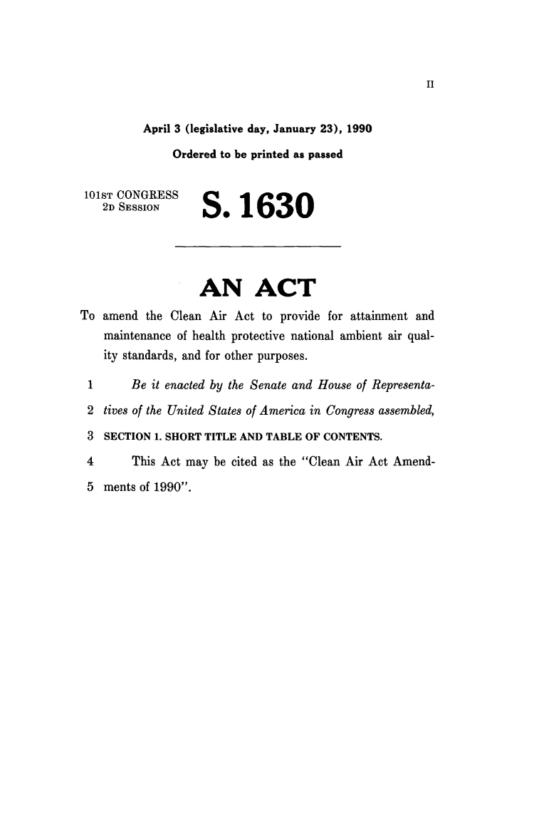 handle is hein.leghis/lecleaia0006 and id is 1 raw text is: April 3 (legislative day, January 23), 1990
Ordered to be printed as passed
101ST CONGRESS
2D SESSION       3.1630
AN ACT
To amend the Clean Air Act to provide for attainment and
maintenance of health protective national ambient air qual-
ity standards, and for other purposes.
1      Be it enacted by the Senate and House of Representa-
2 tives of the United States of America in Congress assembled,
3 SECTION 1. SHORT TITLE AND TABLE OF CONTENTS.
4      This Act may be cited as the Clean Air Act Amend-
5 ments of 1990.


