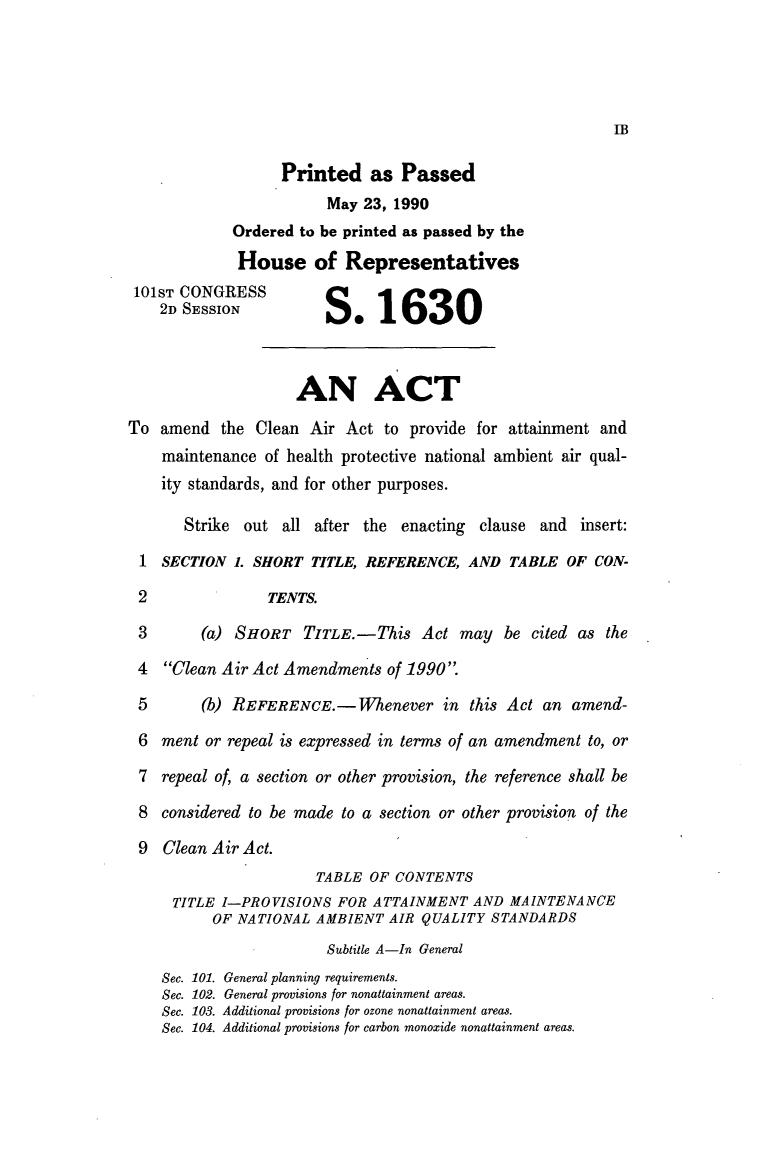handle is hein.leghis/lecleaia0007 and id is 1 raw text is: Printed as Passed
May 23, 1990
Ordered to be printed as passed by the
House of Representatives
101ST CONGRESS
2D SESSION             
AN ACT
To amend the Clean Air Act to provide for attainment and
maintenance of health protective national ambient air qual-
ity standards, and for other purposes.
Strike out all after the enacting clause and insert:
1 SECTION 1. SHORT TITLE, REFERENCE, AND TABLE OF CON-
2               TENTS.
3       (a) SHORT TITLE.- This Act may be cited as the
4  Clean Air Act Amendments of 1990.
5       (b) REFERENCE.- Whenever in this Act an amend-
6 ment or repeal is expressed in terms of an amendment to, or
7 repeal of, a section or other provision, the reference shall be
8 considered to be made to a section or other provision of the
9 Clean Air Act.
TABLE OF CONTENTS
TITLE I-PROVISIONS FOR ATTAINMENT AND MAINTENANCE
OF NATIONAL AMBIENT AIR QUALITY STANDARDS
Subtitle A-In General
Sec. 101. General planning requirements.
Sec. 102. General provisions for nonattainment areas.
Sec. 103. Additional provisions for ozone nonattainment areas.
Sec. 104. Additional provisions for carbon monoxide nonattainment areas.



