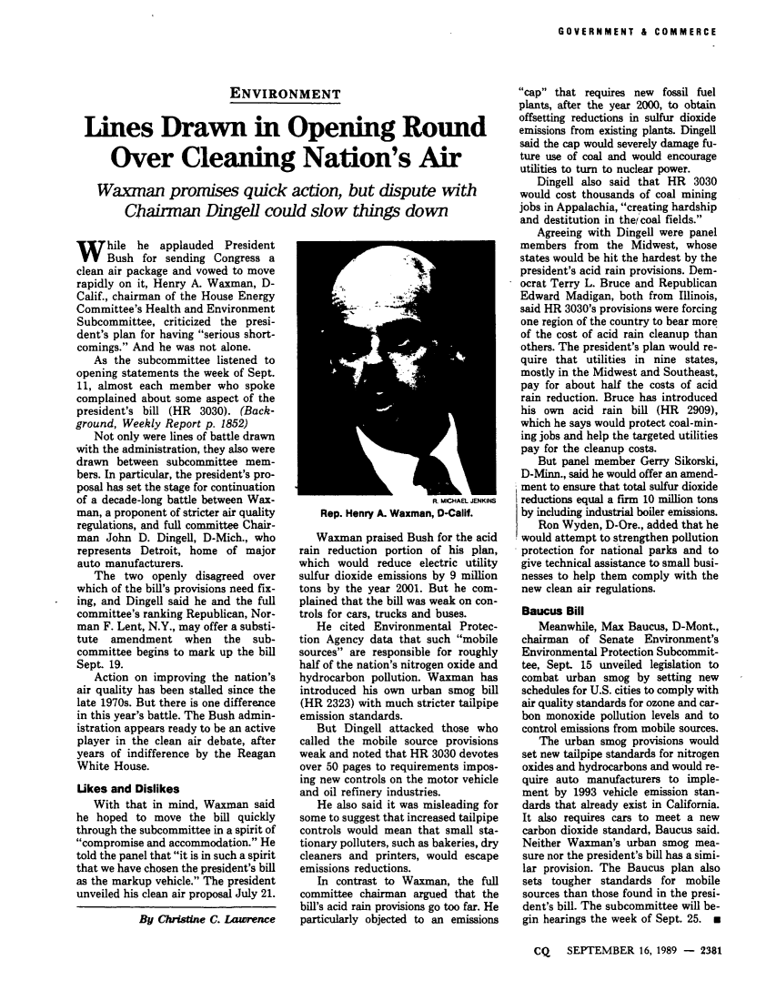 handle is hein.leghis/lecleaia0016 and id is 1 raw text is: ï»¿GOVERNMENT & COMMERCE

ENVIRONMENT
Lines Drawn in Opening Round
Over Cleaning Nation's Air
Waxman promises quick action, but dispute with
Chairman Dingel could slow things down

W hile he applauded President
Bush for sending Congress a
clean air package and vowed to move
rapidly on it, Henry A. Waxman, D-
Calif., chairman of the House Energy
Committee's Health and Environment
Subcommittee, criticized the presi-
dent's plan for having serious short-
comings. And he was not alone.
As the subcommittee listened to
opening statements the week of Sept.
11, almost each member who spoke
complained about some aspect of the
president's bill (HR 3030). (Back-
ground, Weekly Report p. 1852)
Not only were lines of battle drawn
with the administration, they also were
drawn between subcommittee mem-
bers. In particular, the president's pro-
posal has set the stage for continuation
of a decade-long battle between Wax-
man, a proponent of stricter air quality
regulations, and full committee Chair-
man John D. Dingell, D-Mich., who
represents Detroit, home of major
auto manufacturers.
The two openly disagreed over
which of the bill's provisions need fix-
ing, and Dingell said he and the full
committee's ranking Republican, Nor-
man F. Lent, N.Y., may offer a substi-
tute amendment when the sub-
committee begins to mark up the bill
Sept. 19.
Action on improving the nation's
air quality has been stalled since the
late 1970s. But there is one difference
in this year's battle. The Bush admin-
istration appears ready to be an active
player in the clean air debate, after
years of indifference by the Reagan
White House.
Ukes and Dislikes
With that in mind, Waxman said
he hoped to move the bill quickly
through the subcommittee in a spirit of
compromise and accommodation. He
told the panel that it is in such a spirit
that we have chosen the president's bill
as the markup vehicle. The president
unveiled his clean air proposal July 21.
By Christine C. Lawrence

Rt MCHAEL JENKINS
Rep. Henry A. Waxman, D-Calif.
Waxman praised Bush for the acid
rain reduction portion of his plan,
which would reduce electric utility
sulfur dioxide emissions by 9 million
tons by the year 2001. But he com-
plained that the bill was weak on con-
trols for cars, trucks and buses.
He cited Environmental Protec-
tion Agency data that such mobile
sources are responsible for roughly
half of the nation's nitrogen oxide and
hydrocarbon pollution. Waxman has
introduced his own urban smog bill
(HR 2323) with much stricter tailpipe
emission standards.
But Dingell attacked those who
called the mobile source provisions
weak and noted that HR 3030 devotes
over 50 pages to requirements impos-
ing new controls on the motor vehicle
and oil refinery industries.
He also said it was misleading for
some to suggest that increased tailpipe
controls would mean that small sta-
tionary polluters, such as bakeries, dry
cleaners and printers, would escape
emissions reductions.
In contrast to Waxman, the full
committee chairman argued that the
bill's acid rain provisions go too far. He
particularly objected to an emissions

cap that requires new  fossil fuel
plants, after the year 2000, to obtain
offsetting reductions in sulfur dioxide
emissions from existing plants. Dingell
said the cap would severely damage fu-
ture use of coal and would encourage
utilities to turn to nuclear power.
Dingell also said that HR 3030
would cost thousands of coal mining
jobs in Appalachia, creating hardship
and destitution in thet coal fields.
Agreeing with Dingell were panel
members from the Midwest, whose
states would be hit the hardest by the
president's acid rain provisions. Dem-
ocrat Terry L. Bruce and Republican
Edward Madigan, both from Illinois,
said HR 3030's provisions were forcing
one region of the country to bear more
of the cost of acid rain cleanup than
others. The president's plan would re-
quire that utilities in nine states,
mostly in the Midwest and Southeast,
pay for about half the costs of acid
rain reduction. Bruce has introduced
his own acid rain bill (HR 2909),
which he says would protect coal-min-
ing jobs and help the targeted utilities
pay for the cleanup costs.
But panel member Gerry Sikorski,
D-Minn., said he would offer an amend-
ment to ensure that total sulfur dioxide
reductions equal a firm 10 million tons
by including industrial boiler emissions.
Ron Wyden, D-Ore., added that he
would attempt to strengthen pollution
protection for national parks and to
give technical assistance to small busi-
nesses to help them comply with the
new clean air regulations.
Baucus Bill
Meanwhile, Max Baucus, D-Mont.,
chairman of Senate Environment's
Environmental Protection Subcommit-
tee, Sept. 15 unveiled legislation to
combat urban smog by setting new
schedules for U.S. cities to comply with
air quality standards for ozone and car-
bon monoxide pollution levels and to
control emissions from mobile sources.
The urban smog provisions would
set new tailpipe standards for nitrogen
oxides and hydrocarbons and would re-
quire auto manufacturers to imple-
ment by 1993 vehicle emission stan-
dards that already exist in California.
It also requires cars to meet a new
carbon dioxide standard, Baucus said.
Neither Waxman's urban smog mea-
sure nor the president's bill has a simi-
lar provision. The Baucus plan also
sets tougher standards for mobile
sources than those found in the presi-
dent's bill. The subcommittee will be-
gin hearings the week of Sept. 25. *
CQ SEPTEMBER 16, 1989 - 2381


