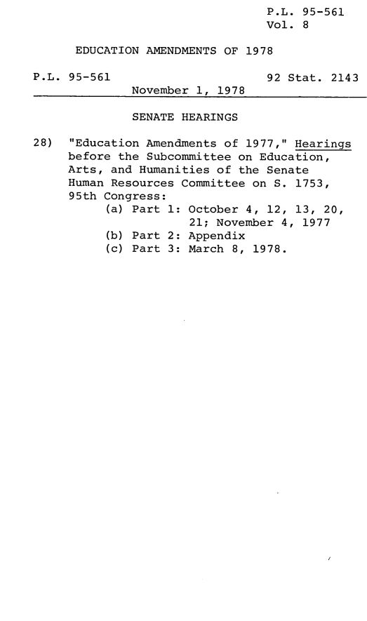 handle is hein.leghis/lededuam0008 and id is 1 raw text is: P.L. 95-561
Vol. 8
EDUCATION AMENDMENTS OF 1978
P.L. 95-561                      92 Stat. 2143
November 1, 1978
SENATE HEARINGS
28)  Education Amendments of 1977, Hearings
before the Subcommittee on Education,
Arts, and Humanities of the Senate
Human Resources Committee on S. 1753,
95th Congress:
(a) Part 1: October 4, 12, 13, 20,
21; November 4, 1977
(b) Part 2: Appendix
(c) Part 3: March 8, 1978.


