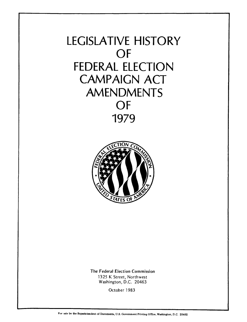 handle is hein.leghis/lefecaa0001 and id is 1 raw text is: LEGISLATIVE HISTORY
OF
FEDERAL ELECTION
CAMPAIGN ACT
AMENDMENTS
OF
1979

The Federal Election Commission
1325 K Street, Northwest
Washington, D.C. 20463
October 1983

For sale by the Superintendent of Documents, U.S. Government Printing Office, Washington, D.C. 20402


