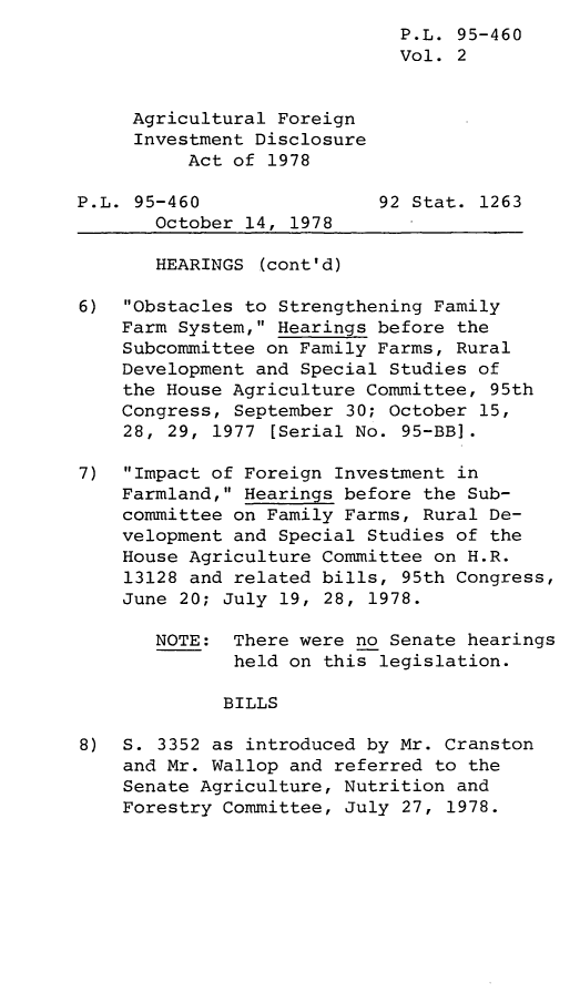 handle is hein.leghis/legagfida0002 and id is 1 raw text is: P.L. 95-460
Vol. 2
Agricultural Foreign
Investment Disclosure
Act of 1978
P.L. 95-460                92 Stat. 1263
October 14, 1978
HEARINGS (cont'd)
6) Obstacles to Strengthening Family
Farm System, Hearings before the
Subcommittee on Family Farms, Rural
Development and Special Studies of
the House Agriculture Committee, 95th
Congress, September 30; October 15,
28, 29, 1977 [Serial No. 95-BB].
7) Impact of Foreign Investment in
Farmland, Hearings before the Sub-
committee on Family Farms, Rural De-
velopment and Special Studies of the
House Agriculture Committee on H.R.
13128 and related bills, 95th Congress,
June 20; July 19, 28, 1978.
NOTE: There were no Senate hearings
held on this legislation.
BILLS
8) S. 3352 as introduced by Mr. Cranston
and Mr. Wallop and referred to the
Senate Agriculture, Nutrition and
Forestry Committee, July 27, 1978.


