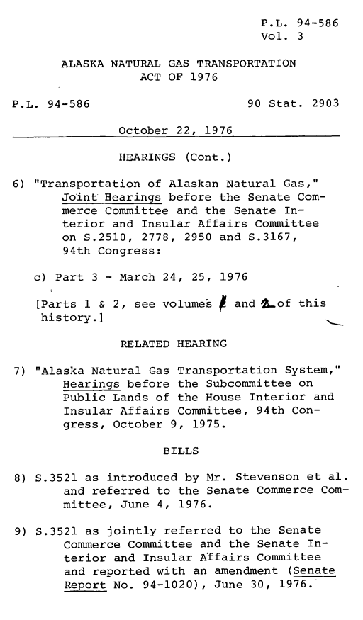 handle is hein.leghis/legaknat0003 and id is 1 raw text is: P.L. 94-586
Vol. 3
ALASKA NATURAL GAS TRANSPORTATION
ACT OF 1976
P.L. 94-586                      90 Stat. 2903
October 22, 1976
HEARINGS (Cont.)
6) Transportation of Alaskan Natural Gas,
Joint Hearings before the Senate Com-
merce Committee and the Senate In-
terior and Insular Affairs Committee
on S.2510, 2778, 2950 and S.3167,
94th Congress:
c) Part 3 - March 24, 25, 1976
[Parts 1 & 2, see volumes   and 2of this
history.]
RELATED HEARING
7) Alaska Natural Gas Transportation System,
Hearings before the Subcommittee on
Public Lands of the House Interior and
Insular Affairs Committee, 94th Con-
gress, October 9, 1975.
BILLS
8) S.3521 as introduced by Mr. Stevenson et al.
and referred to the Senate Commerce Com-
mittee, June 4, 1976.
9) S.3521 as jointly referred to the Senate
Commerce Committee and the Senate In-
terior and Insular Affairs Committee
and reported with an amendment (Senate
Report No. 94-1020), June 30, 1976.'



