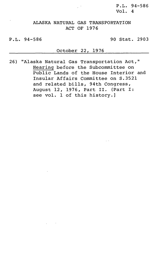 handle is hein.leghis/legaknat0004 and id is 1 raw text is: P.L. 94-586
Vol. 4
ALASKA NATURAL GAS TRANSPORTATION
ACT OF 1976
P.L. 94-586                       90 Stat. 2903
October 22, 1976
26) Alaska Natural Gas Transportation Act,
Hearing before the Subcommittee on
Public Lands of the House Interior and
Insular Affairs Committee on S.3521
and related bills, 94th Congress,
August 12, 1976, Part II. (Part I:
see vol. 1 of this history.]


