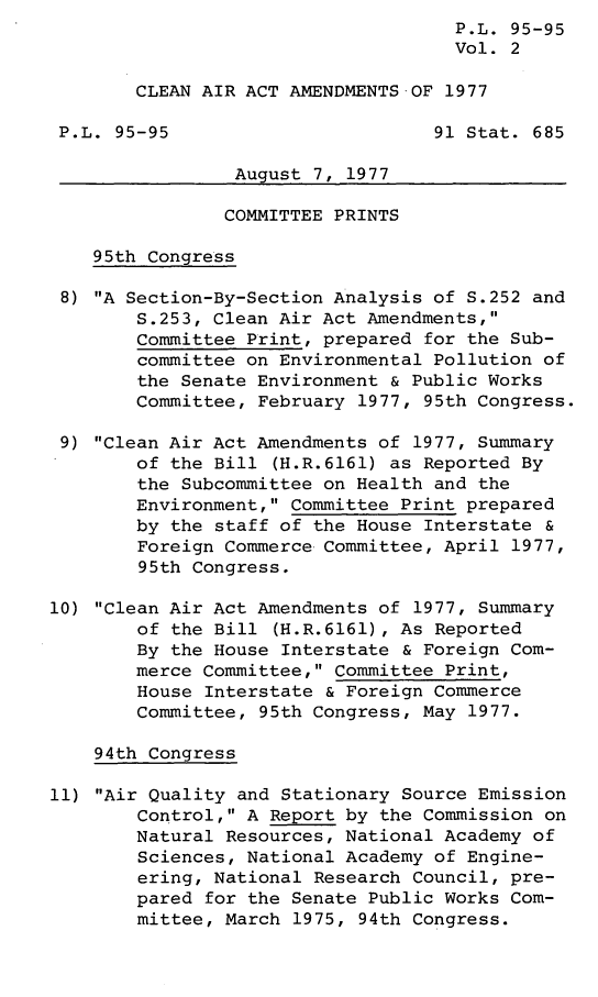 handle is hein.leghis/legclnair0002 and id is 1 raw text is: P.L. 95-95
Vol. 2
CLEAN AIR ACT AMENDMENTS OF 1977
P.L. 95-95                        91 Stat. 685
August 7, 1977
COMMITTEE PRINTS
95th Congress
8) A Section-By-Section Analysis of S.252 and
S.253, Clean Air Act Amendments,
Committee Print, prepared for the Sub-
committee on Environmental Pollution of
the Senate Environment & Public Works
Committee, February 1977, 95th Congress.
9) Clean Air Act Amendments of 1977, Summary
of the Bill (H.R.6161) as Reported By
the Subcommittee on Health and the
Environment, Committee Print prepared
by the staff of the House Interstate &
Foreign Commerce Committee, April 1977,
95th Congress.
10) Clean Air Act Amendments of 1977, Summary
of the Bill (H.R.6161), As Reported
By the House Interstate & Foreign Com-
merce Committee, Committee Print,
House Interstate & Foreign Commerce
Committee, 95th Congress, May 1977.
94th Congress
11) Air Quality and Stationary Source Emission
Control, A Report by the Commission on
Natural Resources, National Academy of
Sciences, National Academy of Engine-
ering, National Research Council, pre-
pared for the Senate Public Works Com-
mittee, March 1975, 94th Congress.


