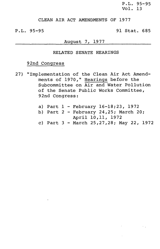 handle is hein.leghis/legclnair0013 and id is 1 raw text is: P.L. 95-95
Vol. 13
CLEAN AIR ACT AMENDMENTS OF 1977
P.L. 95-95                         91 Stat. 685
August 7, 1977
RELATED SENATE HEARINGS
92nd Congress
27) Implementation of the Clean Air Act Amend-
ments of 1970, Hearings before the
Subcommittee on Air and Water Pollution
of the Senate Public Works Committee,
92nd Congress:
a) Part 1 - February 16-18;23, 1972
b) Part 2 - February 24,25; March 20;
April 10,11, 1972
c) Part 3 - March 25,27,28; May 22, 1972


